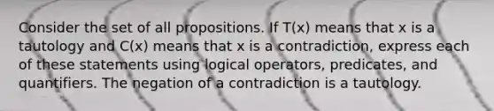 Consider the set of all propositions. If T(x) means that x is a tautology and C(x) means that x is a contradiction, express each of these statements using logical operators, predicates, and quantifiers. The negation of a contradiction is a tautology.