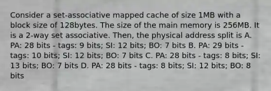 Consider a set-associative mapped cache of size 1MB with a block size of 128bytes. The size of the main memory is 256MB. It is a 2-way set associative. Then, the physical address split is A. PA: 28 bits - tags: 9 bits; SI: 12 bits; BO: 7 bits B. PA: 29 bits - tags: 10 bits; SI: 12 bits; BO: 7 bits C. PA: 28 bits - tags: 8 bits; SI: 13 bits; BO: 7 bits D. PA: 28 bits - tags: 8 bits; SI: 12 bits; BO: 8 bits