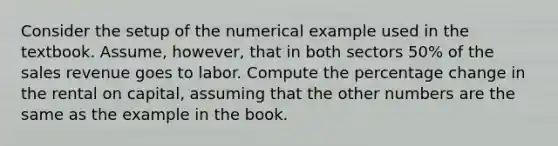 Consider the setup of the numerical example used in the textbook. Assume, however, that in both sectors 50% of the sales revenue goes to labor. Compute the percentage change in the rental on capital, assuming that the other numbers are the same as the example in the book.