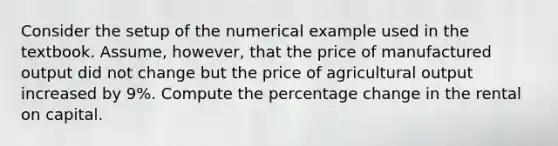 Consider the setup of the numerical example used in the textbook. Assume, however, that the price of manufactured output did not change but the price of agricultural output increased by 9%. Compute the percentage change in the rental on capital.