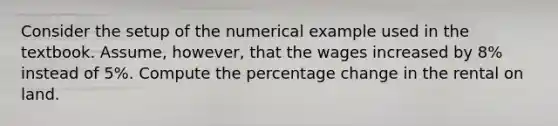 Consider the setup of the numerical example used in the textbook. Assume, however, that the wages increased by 8% instead of 5%. Compute the percentage change in the rental on land.