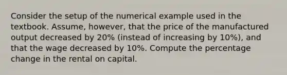 Consider the setup of the numerical example used in the textbook. Assume, however, that the price of the manufactured output decreased by 20% (instead of increasing by 10%), and that the wage decreased by 10%. Compute the percentage change in the rental on capital.