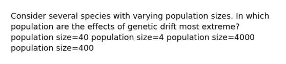 Consider several species with varying population sizes. In which population are the effects of genetic drift most extreme? population size=40 population size=4 population size=4000 population size=400