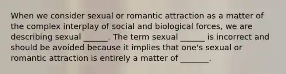 When we consider sexual or romantic attraction as a matter of the complex interplay of social and biological forces, we are describing sexual ______. The term sexual ______ is incorrect and should be avoided because it implies that one's sexual or romantic attraction is entirely a matter of _______.