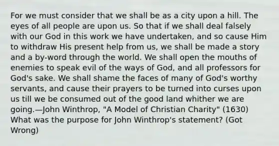 For we must consider that we shall be as a city upon a hill. The eyes of all people are upon us. So that if we shall deal falsely with our God in this work we have undertaken, and so cause Him to withdraw His present help from us, we shall be made a story and a by-word through the world. We shall open the mouths of enemies to speak evil of the ways of God, and all professors for God's sake. We shall shame the faces of many of God's worthy servants, and cause their prayers to be turned into curses upon us till we be consumed out of the good land whither we are going.—John Winthrop, "A Model of Christian Charity" (1630) What was the purpose for John Winthrop's statement? (Got Wrong)