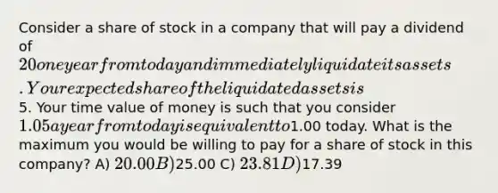 Consider a share of stock in a company that will pay a dividend of 20 one year from today and immediately liquidate its assets. Your expected share of the liquidated assets is5. Your time value of money is such that you consider 1.05 a year from today is equivalent to1.00 today. What is the maximum you would be willing to pay for a share of stock in this company? A) 20.00 B)25.00 C) 23.81 D)17.39