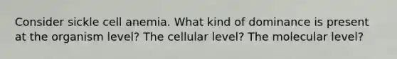 Consider sickle cell anemia. What kind of dominance is present at the organism level? The cellular level? The molecular level?