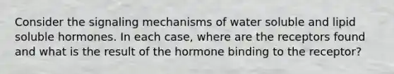 Consider the signaling mechanisms of water soluble and lipid soluble hormones. In each case, where are the receptors found and what is the result of the hormone binding to the receptor?