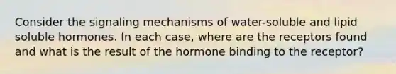 Consider the signaling mechanisms of water-soluble and lipid soluble hormones. In each case, where are the receptors found and what is the result of the hormone binding to the receptor?