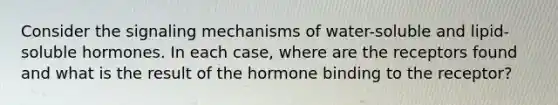 Consider the signaling mechanisms of water-soluble and lipid-soluble hormones. In each case, where are the receptors found and what is the result of the hormone binding to the receptor?