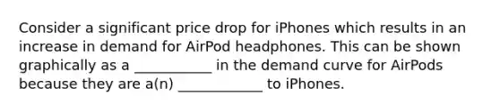 Consider a significant price drop for iPhones which results in an increase in demand for AirPod headphones. This can be shown graphically as a ___________ in the demand curve for AirPods because they are a(n) ____________ to iPhones.