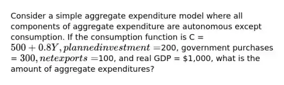 Consider a simple aggregate expenditure model where all components of aggregate expenditure are autonomous except consumption. If the consumption function is C = 500 + 0.8Y, planned investment =200, government purchases = 300, net exports =100, and real GDP = 1,000, what is the amount of aggregate expenditures?