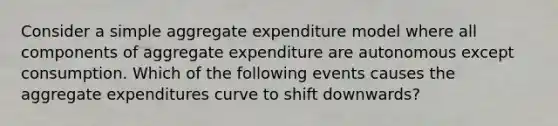 Consider a simple aggregate expenditure model where all components of aggregate expenditure are autonomous except consumption. Which of the following events causes the aggregate expenditures curve to shift downwards?