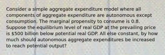 Consider a simple aggregate expenditure model where all components of aggregate expenditure are autonomous except consumption. The marginal propensity to consume is 0.8. Suppose the equilibrium level of real GDP at the prevailing price is 500 billion below potential real GDP. All else constant, by how much should autonomous aggregate expenditures be increased to reach potential output?