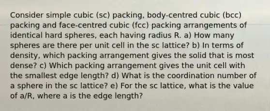 Consider simple cubic (sc) packing, body-centred cubic (bcc) packing and face-centred cubic (fcc) packing arrangements of identical hard spheres, each having radius R. a) How many spheres are there per unit cell in the sc lattice? b) In terms of density, which packing arrangement gives the solid that is most dense? c) Which packing arrangement gives the unit cell with the smallest edge length? d) What is the coordination number of a sphere in the sc lattice? e) For the sc lattice, what is the value of a/R, where a is the edge length?