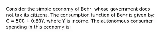 Consider the simple economy of Behr, whose government does not tax its citizens. The consumption function of Behr is given by: C = 500 + 0.80Y, where Y is income. The autonomous consumer spending in this economy is: