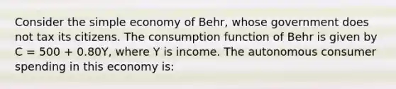 Consider the simple economy of Behr, whose government does not tax its citizens. The consumption function of Behr is given by C = 500 + 0.80Y, where Y is income. The autonomous consumer spending in this economy is: