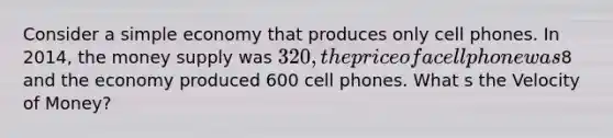 Consider a simple economy that produces only cell phones. In 2014, the money supply was 320, the price of a cell phone was8 and the economy produced 600 cell phones. What s the Velocity of Money?