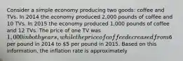 Consider a simple economy producing two goods: coffee and TVs. In 2014 the economy produced 2,000 pounds of coffee and 10 TVs. In 2015 the economy produced 1,000 pounds of coffee and 12 TVs. The price of one TV was 1,000 in both years, while the price of coffee decreased from6 per pound in 2014 to 5 per pound in 2015. Based on this information, the inflation rate is approximately