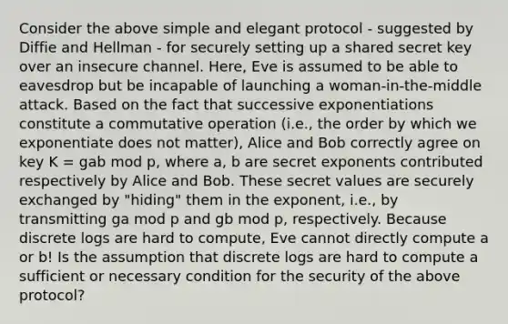 Consider the above simple and elegant protocol - suggested by Diffie and Hellman - for securely setting up a shared secret key over an insecure channel. Here, Eve is assumed to be able to eavesdrop but be incapable of launching a woman-in-the-middle attack. Based on the fact that successive exponentiations constitute a commutative operation (i.e., the order by which we exponentiate does not matter), Alice and Bob correctly agree on key K = gab mod p, where a, b are secret exponents contributed respectively by Alice and Bob. These secret values are securely exchanged by "hiding" them in the exponent, i.e., by transmitting ga mod p and gb mod p, respectively. Because discrete logs are hard to compute, Eve cannot directly compute a or b! Is the assumption that discrete logs are hard to compute a sufficient or necessary condition for the security of the above protocol?