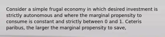 Consider a simple frugal economy in which desired investment is strictly autonomous and where the marginal propensity to consume is constant and strictly between 0 and 1. Ceteris paribus, the larger the marginal propensity to save,