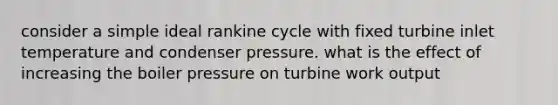 consider a simple ideal rankine cycle with fixed turbine inlet temperature and condenser pressure. what is the effect of increasing the boiler pressure on turbine work output