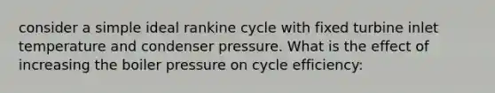 consider a simple ideal rankine cycle with fixed turbine inlet temperature and condenser pressure. What is the effect of increasing the boiler pressure on cycle efficiency: