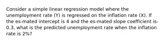 Consider a simple linear regression model where the unemployment rate (Y) is regressed on the inflation rate (X). If the es-mated intercept is 4 and the es-mated slope coefficient is-0.3, what is the predicted unemployment rate when the inflation rate is 2%?