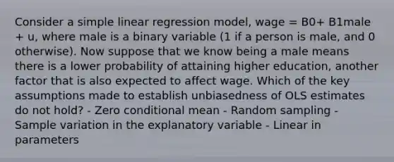 Consider a simple linear regression model, wage = B0+ B1male + u, where male is a binary variable (1 if a person is male, and 0 otherwise). Now suppose that we know being a male means there is a lower probability of attaining higher education, another factor that is also expected to affect wage. Which of the key assumptions made to establish unbiasedness of OLS estimates do not hold? - Zero conditional mean - Random sampling - Sample variation in the explanatory variable - Linear in parameters