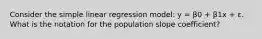 Consider the simple linear regression model: y = β0 + β1x + ε. What is the notation for the population slope coefficient?