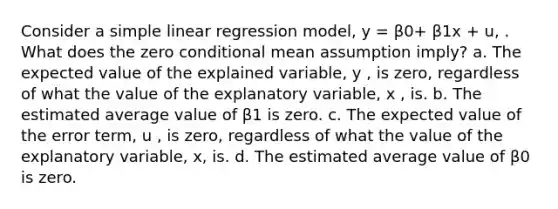 Consider a simple linear regression model, y = β0+ β1x + u, . What does the zero conditional mean assumption imply? a. The expected value of the explained variable, y , is zero, regardless of what the value of the explanatory variable, x , is. b. The estimated average value of β1 is zero. c. The expected value of the error term, u , is zero, regardless of what the value of the explanatory variable, x, is. d. The estimated average value of β0 is zero.