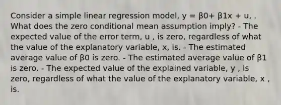 Consider a simple linear regression model, y = β0+ β1x + u, . What does the zero conditional mean assumption imply? - The expected value of the error term, u , is zero, regardless of what the value of the explanatory variable, x, is. - The estimated average value of β0 is zero. - The estimated average value of β1 is zero. - The expected value of the explained variable, y , is zero, regardless of what the value of the explanatory variable, x , is.