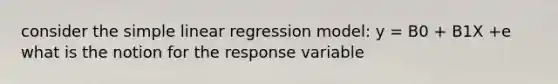 consider the simple linear regression model: y = B0 + B1X +e what is the notion for the response variable