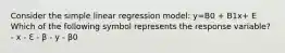 Consider the simple linear regression model: y=B0 + B1x+ E Which of the following symbol represents the response variable? - x - ℇ - β - y - β0