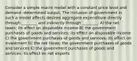 Consider a simple macro model with a constant price level and demand -determined output. The inclusion of government in such a model affects desired aggregate expenditure directly through ________ and indirectly through ________. A) the net taxes; its affect on disposable income B) the government purchases of goods and services; its effect on disposable income C) the government purchases of goods and services; its effect on investment D) the net taxes; the government purchases of goods and services E) the government purchases of goods and services; its effect on net exports