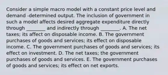 Consider a simple macro model with a constant price level and demand -determined output. The inclusion of government in such a model affects desired aggregate expenditure directly through ________ and indirectly through ________. A. The net taxes; its affect on disposable income. B. The government purchases of goods and services; its effect on disposable income. C. The government purchases of goods and services; its effect on investment. D. The net taxes; the government purchases of goods and services. E. The government purchases of goods and services; its effect on net exports.