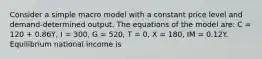 Consider a simple macro model with a constant price level and demand-determined output. The equations of the model are: C = 120 + 0.86Y, I = 300, G = 520, T = 0, X = 180, IM = 0.12Y. Equilibrium national income is