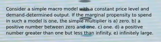 Consider a simple macro model with a constant price level and demand-determined output. If the marginal propensity to spend in such a model is one, the simple multiplier is a) zero. b) a positive number between zero and one. c) one. d) a positive number greater than one but less than infinity. e) infinitely large.