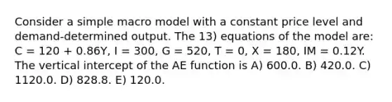 Consider a simple macro model with a constant price level and demand-determined output. The 13) equations of the model are: C = 120 + 0.86Y, I = 300, G = 520, T = 0, X = 180, IM = 0.12Y. The vertical intercept of the AE function is A) 600.0. B) 420.0. C) 1120.0. D) 828.8. E) 120.0.