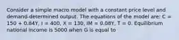 Consider a simple macro model with a constant price level and demand-determined output. The equations of the model are: C = 150 + 0.84Y, I = 400, X = 130, IM = 0.08Y, T = 0. Equilibrium national income is 5000 when G is equal to