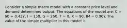 Consider a simple macro model with a constant price level and demand-determined output. The equations of the model are: C = 60 + 0.43Y, I = 150, G = 260, T = 0, X = 90, IM = 0.06Y. The value of the simple multiplier in this model is