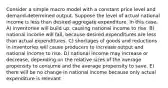 Consider a simple macro model with a constant price level and demand-determined output. Suppose the level of actual national income is less than desired aggregate expenditure. In this case, A) inventories will build up, causing national income to rise. B) national income will fall, because desired expenditures are less than actual expenditures. C) shortages of goods and reductions in inventories will cause producers to increase output and national income to rise. D) national income may increase or decrease, depending on the relative sizes of the average propensity to consume and the average propensity to save. E) there will be no change in national income because only actual expenditure is relevant