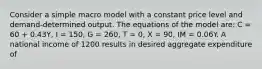 Consider a simple macro model with a constant price level and demand-determined output. The equations of the model are: C = 60 + 0.43Y, I = 150, G = 260, T = 0, X = 90, IM = 0.06Y. A national income of 1200 results in desired aggregate expenditure of