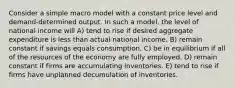 Consider a simple macro model with a constant price level and demand-determined output. In such a model, the level of national income will A) tend to rise if desired aggregate expenditure is less than actual national income. B) remain constant if savings equals consumption. C) be in equilibrium if all of the resources of the economy are fully employed. D) remain constant if firms are accumulating inventories. E) tend to rise if firms have unplanned decumulation of inventories.