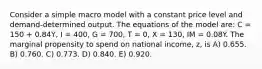 Consider a simple macro model with a constant price level and demand-determined output. The equations of the model are: C = 150 + 0.84Y, I = 400, G = 700, T = 0, X = 130, IM = 0.08Y. The marginal propensity to spend on national income, z, is A) 0.655. B) 0.760. C) 0.773. D) 0.840. E) 0.920.