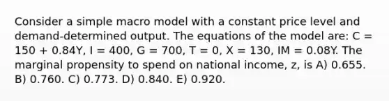 Consider a simple macro model with a constant price level and demand-determined output. The equations of the model are: C = 150 + 0.84Y, I = 400, G = 700, T = 0, X = 130, IM = 0.08Y. The marginal propensity to spend on national income, z, is A) 0.655. B) 0.760. C) 0.773. D) 0.840. E) 0.920.