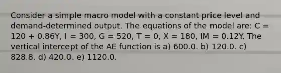 Consider a simple macro model with a constant price level and demand-determined output. The equations of the model are: C = 120 + 0.86Y, I = 300, G = 520, T = 0, X = 180, IM = 0.12Y. The vertical intercept of the AE function is a) 600.0. b) 120.0. c) 828.8. d) 420.0. e) 1120.0.