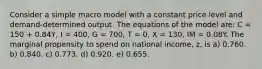 Consider a simple macro model with a constant price level and demand-determined output. The equations of the model are: C = 150 + 0.84Y, I = 400, G = 700, T = 0, X = 130, IM = 0.08Y. The marginal propensity to spend on national income, z, is a) 0.760. b) 0.840. c) 0.773. d) 0.920. e) 0.655.