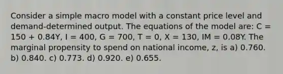 Consider a simple macro model with a constant price level and demand-determined output. The equations of the model are: C = 150 + 0.84Y, I = 400, G = 700, T = 0, X = 130, IM = 0.08Y. The marginal propensity to spend on national income, z, is a) 0.760. b) 0.840. c) 0.773. d) 0.920. e) 0.655.