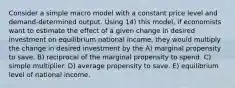 Consider a simple macro model with a constant price level and demand-determined output. Using 14) this model, if economists want to estimate the effect of a given change in desired investment on equilibrium national income, they would multiply the change in desired investment by the A) marginal propensity to save. B) reciprocal of the marginal propensity to spend. C) simple multiplier. D) average propensity to save. E) equilibrium level of national income.